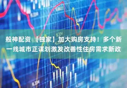 般神配资 【独家】加大购房支持！多个新一线城市正谋划激发改善性住房需求新政